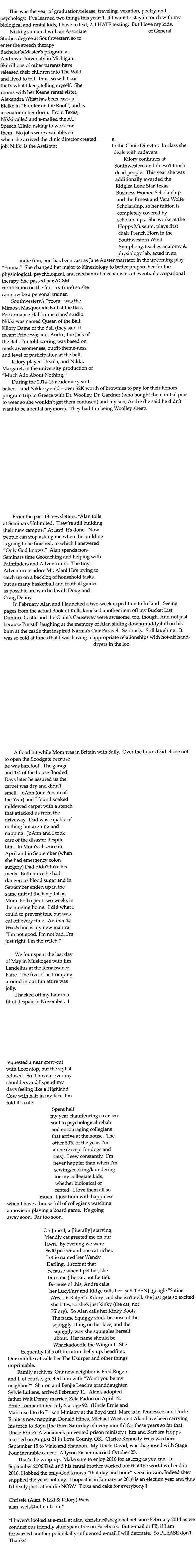 This was the year of graduation/release, traveling, vexation, poetry, and psychology.  Ive learned two things this year: 1. If I want to stay in touch with my biological and rental kids, I have to text; 2. I HATE texting.  But I love my kids. 	Nikki graduated with an Associate of General Studies degree at Southwestern so to enter the speech therapy Bachelors/Masters program at Andrews University in Michigan. Skitrillions of other parents have released their children into The Wild and lived to tell...thus, so will I...or thats what I keep telling myself.  She rooms with her Keene rental sister, Alexandra Wiist; has been cast as Bielke in Fiddler on the Roof; and is a senator in her dorm.  From Texas, Nikki called and e-mailed the AU Speech Clinic, asking to work for them.  No jobs were available, so when she arrived the clinic director created a job: Nikki is the Assistant to the Clinic Director.  In class she deals with cadavers. 	Kilory continues at Southwestern and doesnt touch dead people.  This year she was additionally awarded the Ridglea Lone Star Texas Business Women Scholarship and the Ernest and Vera Wolfe Scholarship, so her tuition is completely covered by scholarships.  She works at the Hopps Museum, plays first chair French Horn in the Southwestern Wind Symphony, teaches anatomy & physiology lab, acted in an indie film, and has been cast as Jane Austen/narrator in the upcoming play Emma.  She changed her major to Kinesiology to better prepare her for the physiological, psychological, and mechanical mechanisms of eventual occupational therapy. She passed her ACSM certification on the first try (rare) so she can now be a personal trainer. 	Southwesterns prom was the Mimosa Masquerade Ball at the Bass Performance Halls musicians' studio.  Nikki was named Queen of the Ball; Kilory Dame of the Ball (they said it meant Princess); and, Andre, the Jack of the Ball. I'm told scoring was based on mask awesomeness, outfit-theme-ness, and level of participation at the ball.  	Kilory played Ursula, and Nikki, Margaret, in the university production of Much Ado About Nothing.  	During the 2014-15 academic year I baked  and Nikkory sold  over $2K worth of brownies to pay for their honors program trip to Greece with Dr. Woolley, Dr. Gardner (who bought them initial pins to wear so she wouldnt get them confused) and my son, Andre (he said he didnt want to be a rental anymore).  They had fun being Woolley sheep.   	From the past 13 newsletters: Alan toils at Seminars Unlimited.  Theyre still building their new campus. At last!  Its done!  Now people can stop asking me when the building is going to be finished, to which I answered Only God knows.  Alan spends non-Seminars time Geocaching and helping with Pathfinders and Adventurers.  The tiny Adventurers adore Mr. Alan! Hes trying to catch up on a backlog of household tasks, but as many basketball and football games as possible are watched with Doug and Craig Denny.   	In February Alan and I launched a two-week expedition to Ireland.  Seeing pages from the actual Book of Kells knocked another item off my Bucket List. Dunluce Castle and the Giants Causeway were awesome, too, though. And not just because Im still laughing at the memory of Alan sliding down(muddy)hill on his bum at the castle that inspired Narnias Cair Paravel.  Seriously.  Still laughing.  It was so cold at times that I was having inappropriate relationships with hot-air hand-dryers in the loo.  	A flood hit while Mom was in Britain with Sally.  Over the hours Dad chose not to open the floodgate because he was barefoot.  The garage and 1/4 of the house flooded.  Days later he assured us the carpet was dry and didnt smell.  JoAnn (our Person of the Year) and I found soaked mildewed carpet with a stench that attacked us from the driveway.  Dad was capable of nothing but arguing and napping.  JoAnn and I took care of the disaster despite him.  In Moms absence in April and in September (when she had emergency colon surgery) Dad didnt take his meds.  Both times he had dangerous blood sugar and in September ended up in the same unit at the hospital as Mom. Both spent two weeks in the nursing home.  I did what I could to prevent this, but was cut off every time.  An Into the Woods line is my new mantra: I'm not good, I'm not bad, I'm just right. I'm the Witch.  	We four spent the last day of May in Muskogee with Jim Landelius at the Renaissance Faire.  The five of us tromping around in our fun attire was jolly.   	I hacked off my hair in a fit of despair in November.  I requested a near crew-cut with floof atop, but the stylist refused.  So it hovers over my shoulders and I spend my days feeling like a Highland Cow with hair in my face. Im told its cute.   Spent half my year chauffeuring a car-less soul to psychological rehab and encouraging collegians that arrive at the house.  The other 50% of the year, Im alone (except for dogs and cats).  I sew constantly.  Im never happier than when Im sewing/cooking/laundering for my collegiate kids, whether biological or rented.  I love them all so much.  I just hum with happiness when I have a house full of collegians watching a movie or playing a board game.  Its going away soon.  Far too soon.  On June 4, a [literally] starving, friendly cat greeted me on our lawn.  By evening we were $600 poorer and one cat richer. Lettie named her Wendy Darling.  I scoff at that because when I pet her, she bites me (the cat, not Lettie).  Because of this, Andre calls her LucyFurr and Ridge calls her [sah-TEEN] (google "Satine Wreck-it Ralph"). Kilory said she isnt evil, she just gets so excited she bites, so shes just kinky (the cat, not Kilory).  So Alan calls her Kinky Boots. The name Squiggy stuck because of the squiggly  thing on her face, and the squiggly way she squiggles herself about.  Her name should be Whackadoodle the Wingnut.  She frequently falls off furniture belly up, headfirst.  Our middle cat calls her The Usurper and other things unprintable. 	Family archives: Our new neighbor is Fred Rogers and I, of course, greeted him with Wont you be my neighbor?  Sharon and Benjie Leachs granddaughter, Sylvie Lukens, arrived February 11.  Alans adopted father Walt Denny married Zela Padon on April 12.  Ernie Lombard died July 2 at age 92.  (Uncle Ernie and Marc used to do Prison Ministry at the Boyd unit. Marc is in Tennessee and Uncle Ernie is now napping. Donald Hines, Michael Wiist, and Alan have been carrying his torch to Boyd [the third Saturday of every month] for these years so far that Uncle Ernie's Alzheimer's prevented prison ministry.)  Jim and Barbara Hopps married on August 21 in Love County, OK.  Clarice Kennedy Weis was born September 15 to Vialo and Shannon.  My Uncle David, was diagnosed with Stage Four incurable cancer.  Allyson Fisher married October 25. 	Thats the wrap-up.  Make sure to enjoy 2016 for as long as you can.  In September 2006 Dad and his rental brother worked out that the world will end in 2016. I lobbed the only-God-knows-that day and hour verse in vain. Indeed they supplied the year, not day.  I hope it is in January as 2016 is an election year and thus Id really just rather die NOW.*  Pizza and cake for everybody!!  Chrissie (Alan, Nikki & Kilory) Weis		 alan_weis@hotmail.com*                      *I havent looked at e-mail at alan_christine@sbcglobal.net since February 2014 as we conduct our friendly stuff spam-free on Facebook.  But e-mail or FB, if I am forwarded another politickally-influenced e-mail I will detonate.  So PLEASE dont.  Thanks!